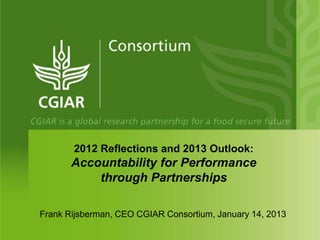 2012 Reflections and 2013 Outlook:
       Accountability for Performance
           through Partnerships

Frank Rijsberman, CEO CGIAR Consortium, January 14, 2013
 