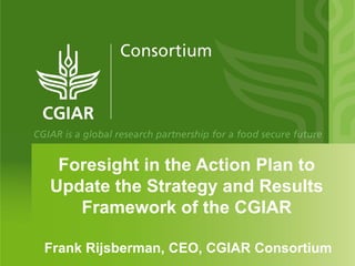 Foresight in the Action Plan to
Update the Strategy and Results
   Framework of the CGIAR

Frank Rijsberman, CEO, CGIAR Consortium
 