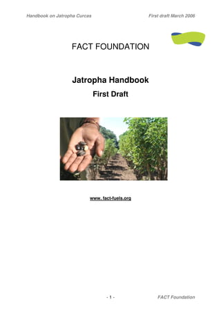 Handbook on Jatropha Curcas                     First draft March 2006




                  FACT FOUNDATION



                   Jatropha Handbook
                              First Draft




                          www. fact-fuels.org




                                  -1-               FACT Foundation
 
