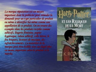 La marque réputation est un moyen important dont la publicité peut stimuler la demande pour un type particulier de produit ou même à identifier lui-même comme une appellation de ce produit. On en trouve des exemples dans les produits textiles comme adhésifs, lingerie féminine, papier hygiénique, ruban adhésif, colle bâton, le feu briquets, lecteurs de musique, des rafraîchissements. La notoriété de la marque peut être établie avec un degré plus ou moins important selon le produit et le marché.  