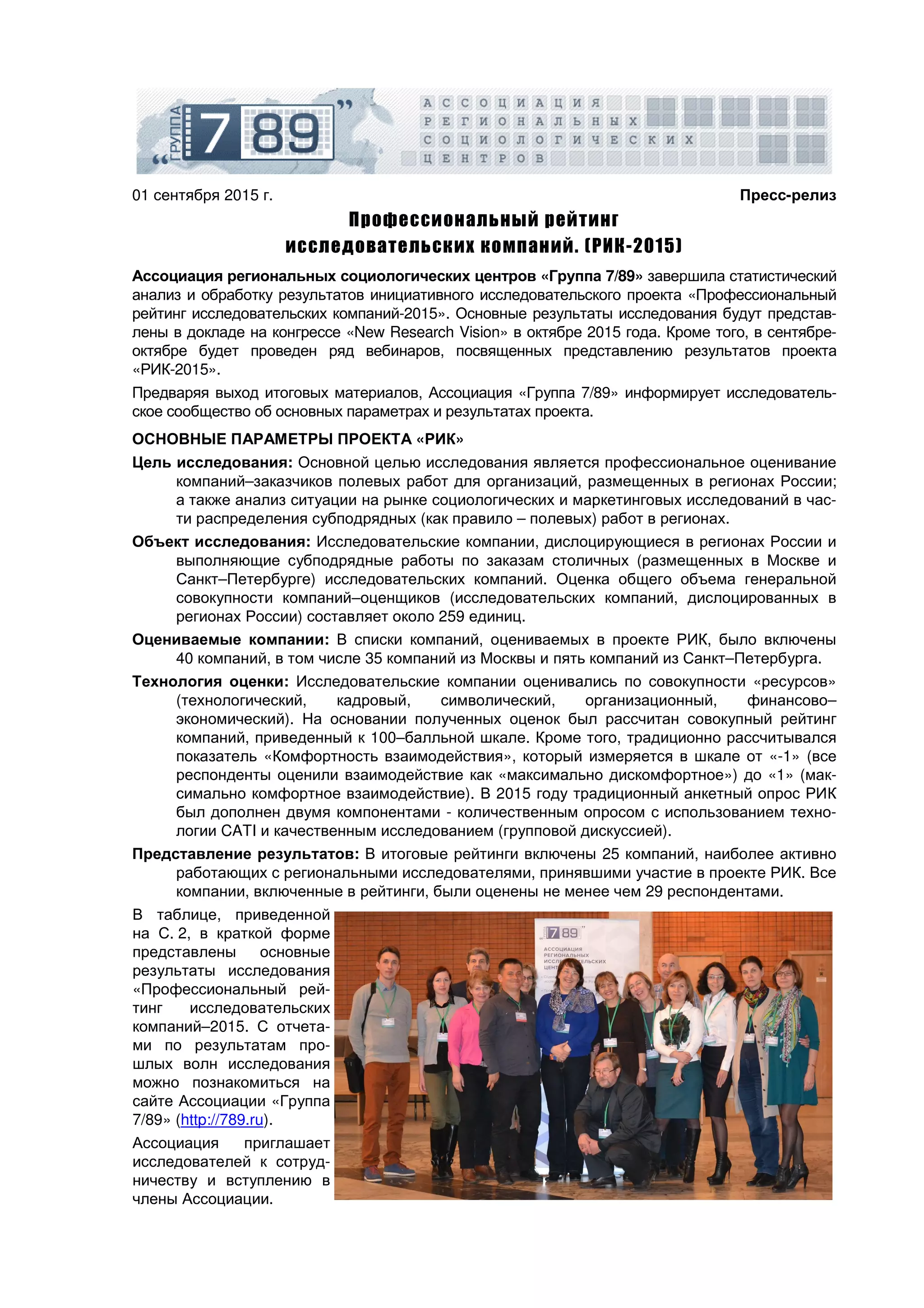 01 сентября 2015 г. Пресс-релиз
Профессиональный рейтинг
исследовательских компаний. (РИК-2015)
Ассоциация региональных социологических центров «Группа 7/89» завершила статистический
анализ и обработку результатов инициативного исследовательского проекта «Профессиональный
рейтинг исследовательских компаний-2015». Основные результаты исследования будут представ-
лены в докладе на конгрессе «New Research Vision» в октябре 2015 года. Кроме того, в сентябре-
октябре будет проведен ряд вебинаров, посвященных представлению результатов проекта
«РИК-2015».
Предваряя выход итоговых материалов, Ассоциация «Группа 7/89» информирует исследователь-
ское сообщество об основных параметрах и результатах проекта.
ОСНОВНЫЕ ПАРАМЕТРЫ ПРОЕКТА «РИК»
Цель исследования: Основной целью исследования является профессиональное оценивание
компаний–заказчиков полевых работ для организаций, размещенных в регионах России;
а также анализ ситуации на рынке социологических и маркетинговых исследований в час-
ти распределения субподрядных (как правило – полевых) работ в регионах.
Объект исследования: Исследовательские компании, дислоцирующиеся в регионах России и
выполняющие субподрядные работы по заказам столичных (размещенных в Москве и
Санкт–Петербурге) исследовательских компаний. Оценка общего объема генеральной
совокупности компаний–оценщиков (исследовательских компаний, дислоцированных в
регионах России) составляет около 259 единиц.
Оцениваемые компании: В списки компаний, оцениваемых в проекте РИК, было включены
40 компаний, в том числе 35 компаний из Москвы и пять компаний из Санкт–Петербурга.
Технология оценки: Исследовательские компании оценивались по совокупности «ресурсов»
(технологический, кадровый, символический, организационный, финансово–
экономический). На основании полученных оценок был рассчитан совокупный рейтинг
компаний, приведенный к 100–балльной шкале. Кроме того, традиционно рассчитывался
показатель «Комфортность взаимодействия», который измеряется в шкале от «-1» (все
респонденты оценили взаимодействие как «максимально дискомфортное») до «1» (мак-
симально комфортное взаимодействие). В 2015 году традиционный анкетный опрос РИК
был дополнен двумя компонентами - количественным опросом с использованием техно-
логии CATI и качественным исследованием (групповой дискуссией).
Представление результатов: В итоговые рейтинги включены 25 компаний, наиболее активно
работающих с региональными исследователями, принявшими участие в проекте РИК. Все
компании, включенные в рейтинги, были оценены не менее чем 29 респондентами.
В таблице, приведенной
на С. 2, в краткой форме
представлены основные
результаты исследования
«Профессиональный рей-
тинг исследовательских
компаний–2015. С отчета-
ми по результатам про-
шлых волн исследования
можно познакомиться на
сайте Ассоциации «Группа
7/89» (http://789.ru).
Ассоциация приглашает
исследователей к сотруд-
ничеству и вступлению в
члены Ассоциации.
 