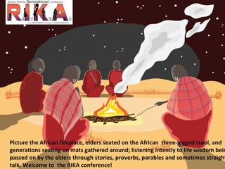 Picture the African fireplace, elders seated on the African  three-legged stool, and generations seating on mats gathered around; listening intently to life wisdom being passed on by the elders through stories, proverbs, parables and sometimes straight talk. Welcome to  the RIKA conference!  