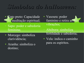 Símbolos do halloween: Gato preto: Capacidade de meditação espiritual; Sapo: poder e sabedoria feminina; Morcego: simboliza clarividência; Aranha: simboliza o destino; Vasoura: poder faminino e retira as más vibrações; Abóbora: simboliza fertilidade e sabedoria; Vela: indica o caminho para os espíritos. 