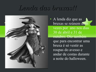 Lenda das bruxas!! A lenda diz que as bruxas se reúnem duas vezes por  ano nos dias  30 de abril e 31 de outubro. Diz também que para encontrar uma bruxa é só vestir as roupas do avesso e andar de costas durante a noite do halloween. 