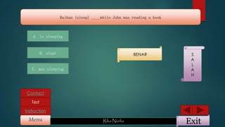ExitMenu Rika Nurlia
Instruction
Contact
Test
Raihan (sleep) ____while John was reading a book
A. is sleeping
B. slept
C. was sleeping
BENAR S
A
L
A
H
 