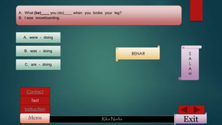 ExitMenu Rika Nurlia
Instruction
Contact
Test
A: What (be)____ you (do)____ when you broke your leg?
B: I was snowboarding.
A. were - doing
B. was - doing
C. are - doing
BENAR S
A
L
A
H
 