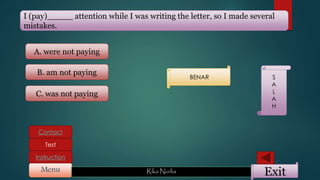 ExitMenu Rika Nurlia
Instruction
Contact
Test
I (pay)_____ attention while I was writing the letter, so I made several
mistakes.
A. were not paying
C. was not paying
B. am not paying
BENAR S
A
L
A
H
 