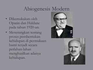 Abiogenesis Modern
• Dikemukakan oleh
  Oparin dan Haldane
  pada tahun 1920-an.
• Menerangkan tentang
  proses pembentukan
  kehidupan di permukaan
  bumi terjadi secara
  perlahan-lahan
  menghasilkan adanya
  kehidupan.
 