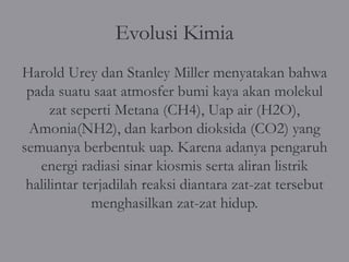 Evolusi Kimia
Harold Urey dan Stanley Miller menyatakan bahwa
 pada suatu saat atmosfer bumi kaya akan molekul
      zat seperti Metana (CH4), Uap air (H2O),
 Amonia(NH2), dan karbon dioksida (CO2) yang
semuanya berbentuk uap. Karena adanya pengaruh
   energi radiasi sinar kiosmis serta aliran listrik
 halilintar terjadilah reaksi diantara zat-zat tersebut
              menghasilkan zat-zat hidup.
 