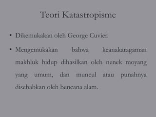 Teori Katastropisme

• Dikemukakan oleh George Cuvier.

• Mengemukakan      bahwa        keanakaragaman
 makhluk hidup dihasilkan oleh nenek moyang
 yang umum, dan muncul atau punahnya
 disebabkan oleh bencana alam.
 