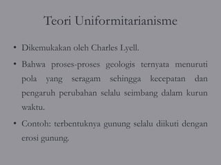 Teori Uniformitarianisme
• Dikemukakan oleh Charles Lyell.
• Bahwa proses-proses geologis ternyata menuruti
  pola yang seragam sehingga kecepatan dan
  pengaruh perubahan selalu seimbang dalam kurun
  waktu.
• Contoh: terbentuknya gunung selalu diikuti dengan
  erosi gunung.
 