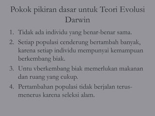 Pokok pikiran dasar untuk Teori Evolusi
                Darwin
1. Tidak ada individu yang benar-benar sama.
2. Setiap populasi cenderung bertambah banyak,
   karena setiap individu mempunyai kemampuan
   berkembang biak.
3. Untu vberkembang biak memerlukan makanan
   dan ruang yang cukup.
4. Pertambahan populasi tidak berjalan terus-
   menerus karena seleksi alam.
 