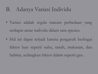B. Adanya Variasi Individu

• Variasi adalah segala macam perbedaan yang
  terdapat antar individu dalam satu spesies.

• Hal ini dapat terjadi karena pengaruh berbagai
  faktor luar seperti suhu, tanah, makanan, dan
  habitat, sedangkan faktor dalam seperti gen.
 