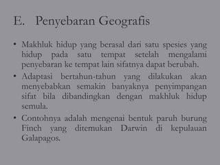 E. Penyebaran Geografis
• Makhluk hidup yang berasal dari satu spesies yang
  hidup pada satu tempat setelah mengalami
  penyebaran ke tempat lain sifatnya dapat berubah.
• Adaptasi bertahun-tahun yang dilakukan akan
  menyebabkan semakin banyaknya penyimpangan
  sifat bila dibandingkan dengan makhluk hidup
  semula.
• Contohnya adalah mengenai bentuk paruh burung
  Finch yang ditemukan Darwin di kepulauan
  Galapagos.
 