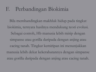 F. Perbandingan Biokimia
 Bila membandingkan makhluk hidup pada tingkat
biokimia, ternyata hasilnya mendukung teori evolusi.
  Sebagai contoh, Hb manusia lebih mirip dengan
 simpanse atau gorilla daripada dengan anjing atau
 cacing tanah. Tingkat kemiripan ini menunjukkan
manusia lebih dekat kekerabatannya dengan simpanse
atau gorilla daripada dengan anjing atau cacing tanah.
 
