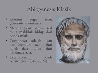 Abiogenesis Klasik
• Disebut       juga    teori
  generatio spontanea.
• Menerangkan bahwa asal
  mula makhluk hidup dari
  benda mati.
• Contohnya adalah ikan
  dari lumpur, cacing dari
  tanah dan kuman dari
  makanan basi.
• Ditemukan             oleh
  Aristoteles (384-322 M).
 