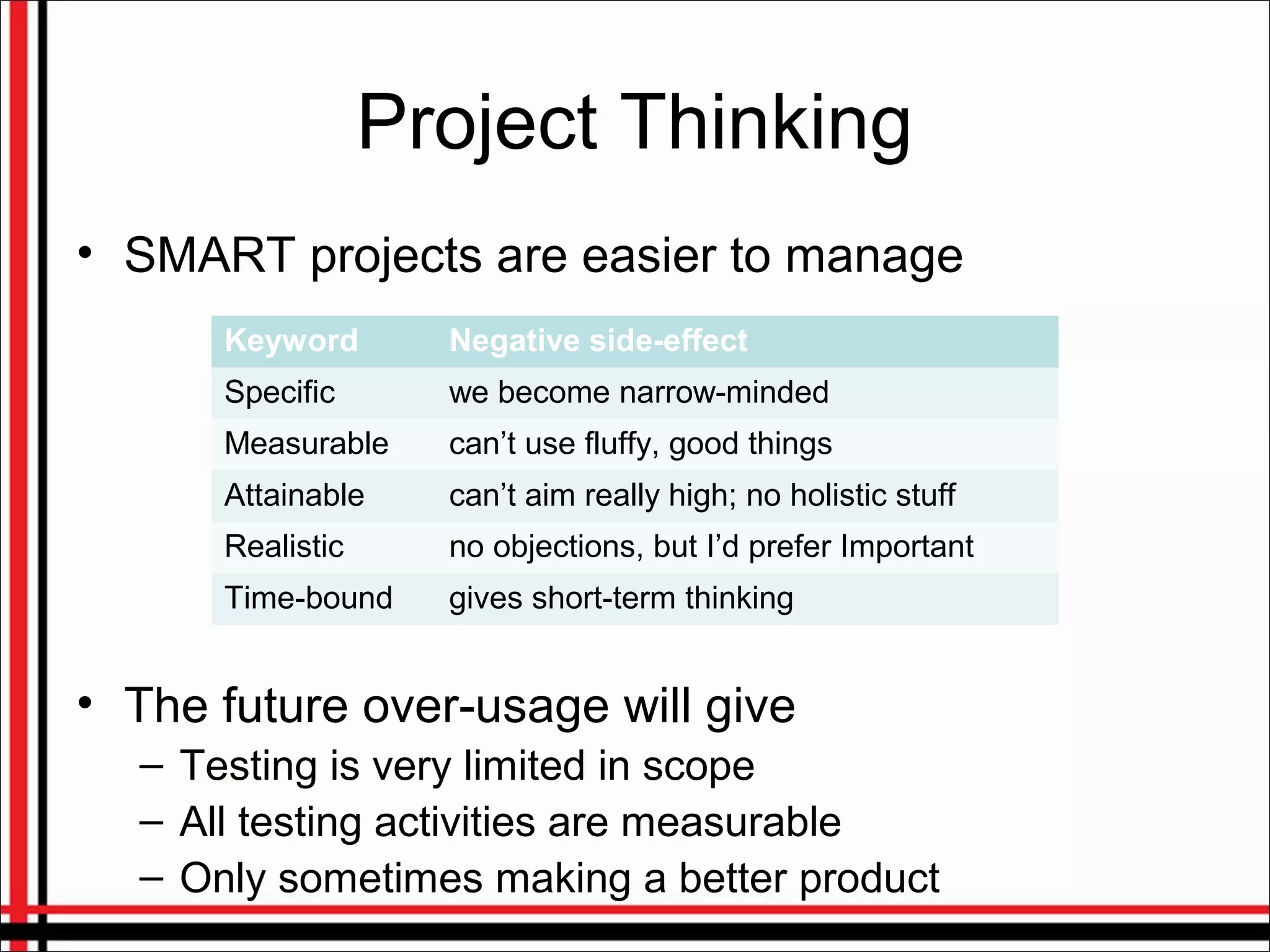Project Thinking
• SMART projects are easier to manage
• The future over-usage will give
– Testing is very limited in scope
– All testing activities are measurable
– Only sometimes making a better product
Keyword Negative side-effect
Specific we become narrow-minded
Measurable can’t use fluffy, good things
Attainable can’t aim really high; no holistic stuff
Realistic no objections, but I’d prefer Important
Time-bound gives short-term thinking
 
