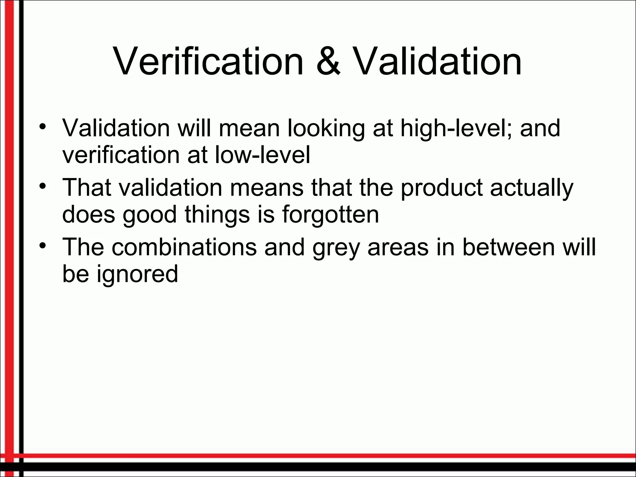 Verification & Validation
• Validation will mean looking at high-level; and
verification at low-level
• That validation means that the product actually
does good things is forgotten
• The combinations and grey areas in between will
be ignored
 