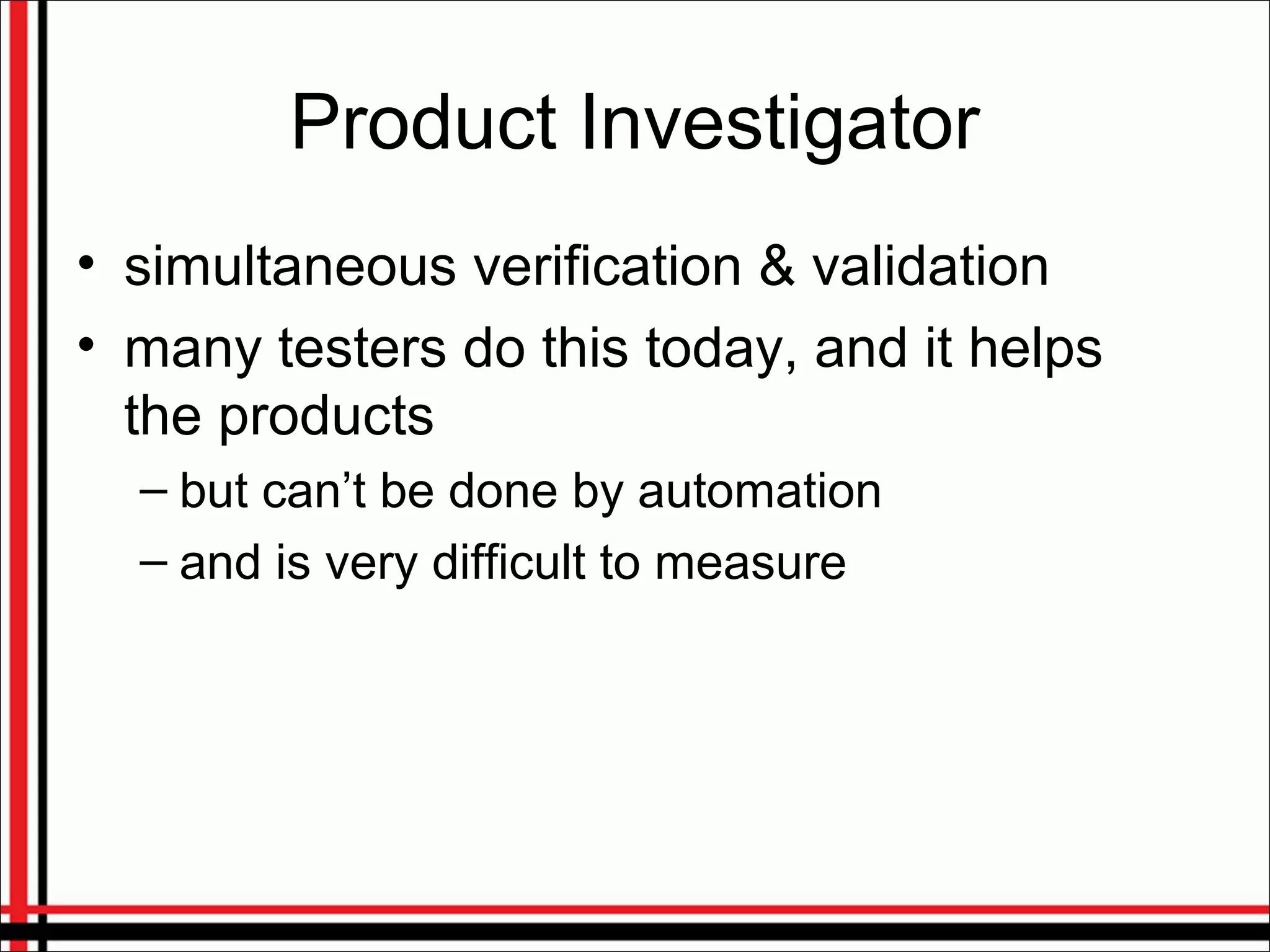 Product Investigator
• simultaneous verification & validation
• many testers do this today, and it helps
the products
– but can’t be done by automation
– and is very difficult to measure
 