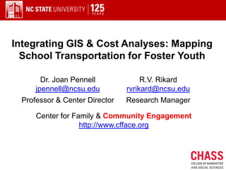Integrating GIS & Cost Analyses: Mapping
  School Transportation for Foster Youth

       Dr. Joan Pennell             R.V. Rikard
     jpennell@ncsu.edu         rvrikard@ncsu.edu
 Professor & Center Director   Research Manager

     Center for Family & Community Engagement
                  http://www.cfface.org
 