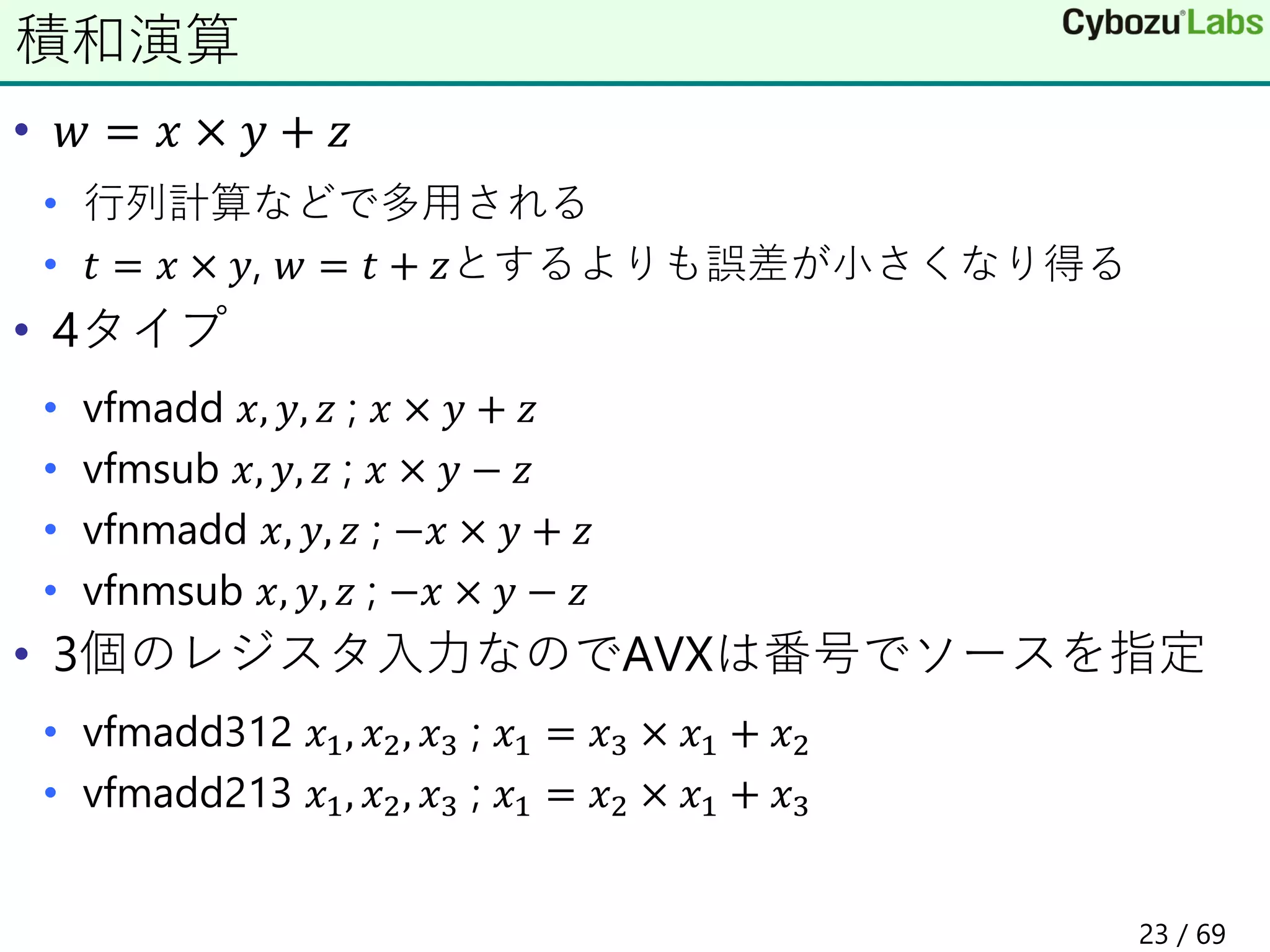 • 𝑤 = 𝑥 × 𝑦 + 𝑧
• 行列計算などで多用される
• 𝑡 = 𝑥 × 𝑦, 𝑤 = 𝑡 + 𝑧とするよりも誤差が小さくなり得る
• 4タイプ
• vfmadd 𝑥, 𝑦, 𝑧 ; 𝑥 × 𝑦 + 𝑧
• vfmsub 𝑥, 𝑦, 𝑧 ; 𝑥 × 𝑦 − 𝑧
• vfnmadd 𝑥, 𝑦, 𝑧 ; −𝑥 × 𝑦 + 𝑧
• vfnmsub 𝑥, 𝑦, 𝑧 ; −𝑥 × 𝑦 − 𝑧
• 3個のレジスタ入力なのでAVXは番号でソースを指定
• vfmadd312 𝑥1, 𝑥2, 𝑥3 ; 𝑥1 = 𝑥3 × 𝑥1 + 𝑥2
• vfmadd213 𝑥1, 𝑥2, 𝑥3 ; 𝑥1 = 𝑥2 × 𝑥1 + 𝑥3
積和演算
23 / 69
 
