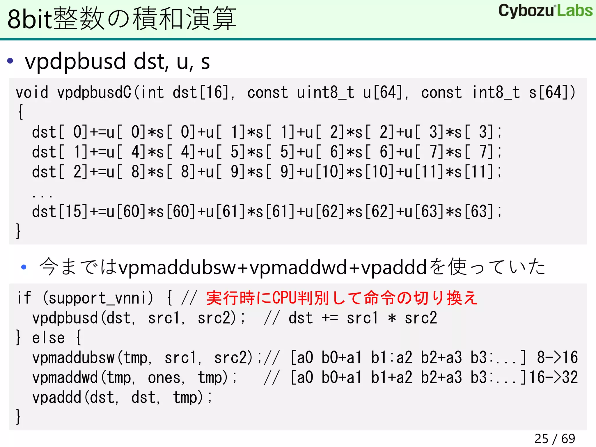 • vpdpbusd dst, u, s
• 今まではvpmaddubsw+vpmaddwd+vpadddを使っていた
8bit整数の積和演算
void vpdpbusdC(int dst[16], const uint8_t u[64], const int8_t s[64])
{
dst[ 0]+=u[ 0]*s[ 0]+u[ 1]*s[ 1]+u[ 2]*s[ 2]+u[ 3]*s[ 3];
dst[ 1]+=u[ 4]*s[ 4]+u[ 5]*s[ 5]+u[ 6]*s[ 6]+u[ 7]*s[ 7];
dst[ 2]+=u[ 8]*s[ 8]+u[ 9]*s[ 9]+u[10]*s[10]+u[11]*s[11];
...
dst[15]+=u[60]*s[60]+u[61]*s[61]+u[62]*s[62]+u[63]*s[63];
}
if (support_vnni) { // 実行時にCPU判別して命令の切り換え
vpdpbusd(dst, src1, src2); // dst += src1 * src2
} else {
vpmaddubsw(tmp, src1, src2);// [a0 b0+a1 b1:a2 b2+a3 b3:...] 8->16
vpmaddwd(tmp, ones, tmp); // [a0 b0+a1 b1+a2 b2+a3 b3:...]16->32
vpaddd(dst, dst, tmp);
}
25 / 69
 