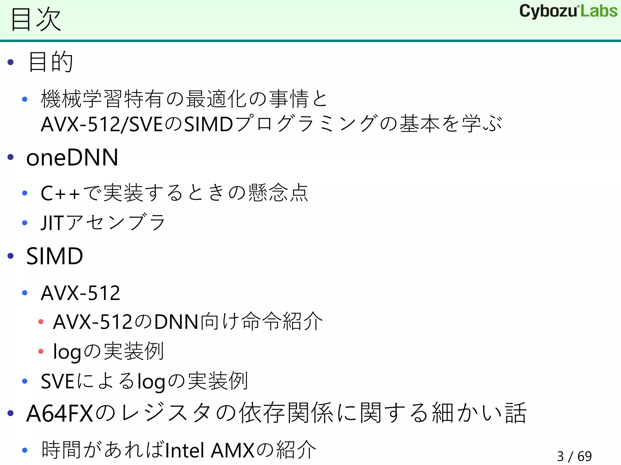 • 目的
• 機械学習特有の最適化の事情と
AVX-512/SVEのSIMDプログラミングの基本を学ぶ
• oneDNN
• C++で実装するときの懸念点
• JITアセンブラ
• SIMD
• AVX-512
• AVX-512のDNN向け命令紹介
• logの実装例
• SVEによるlogの実装例
• A64FXのレジスタの依存関係に関する細かい話
• 時間があればIntel AMXの紹介
目次
3 / 69
 