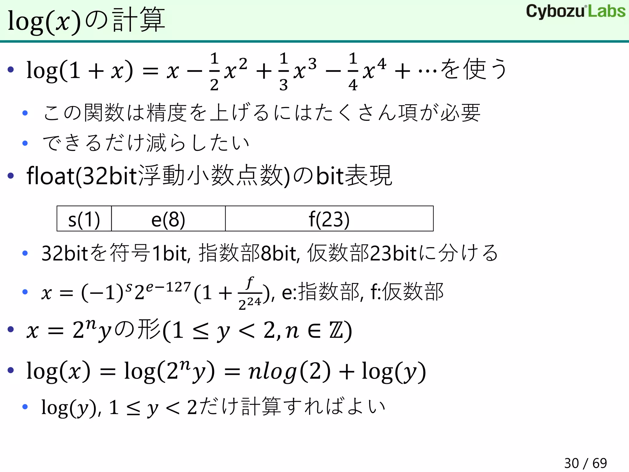 • log 1 + 𝑥 = 𝑥 −
1
2
𝑥2 +
1
3
𝑥3 −
1
4
𝑥4 + ⋯を使う
• この関数は精度を上げるにはたくさん項が必要
• できるだけ減らしたい
• float(32bit浮動小数点数)のbit表現
• 32bitを符号1bit, 指数部8bit, 仮数部23bitに分ける
• 𝑥 = −1 𝑠2𝑒−127(1 +
𝑓
224), e:指数部, f:仮数部
• 𝑥 = 2𝑛𝑦の形(1 ≤ 𝑦 < 2, 𝑛 ∈ ℤ)
• log 𝑥 = log 2𝑛𝑦 = 𝑛𝑙𝑜𝑔 2 + log(𝑦)
• log(𝑦), 1 ≤ 𝑦 < 2だけ計算すればよい
log(𝑥)の計算
s(1) e(8) f(23)
30 / 69
 