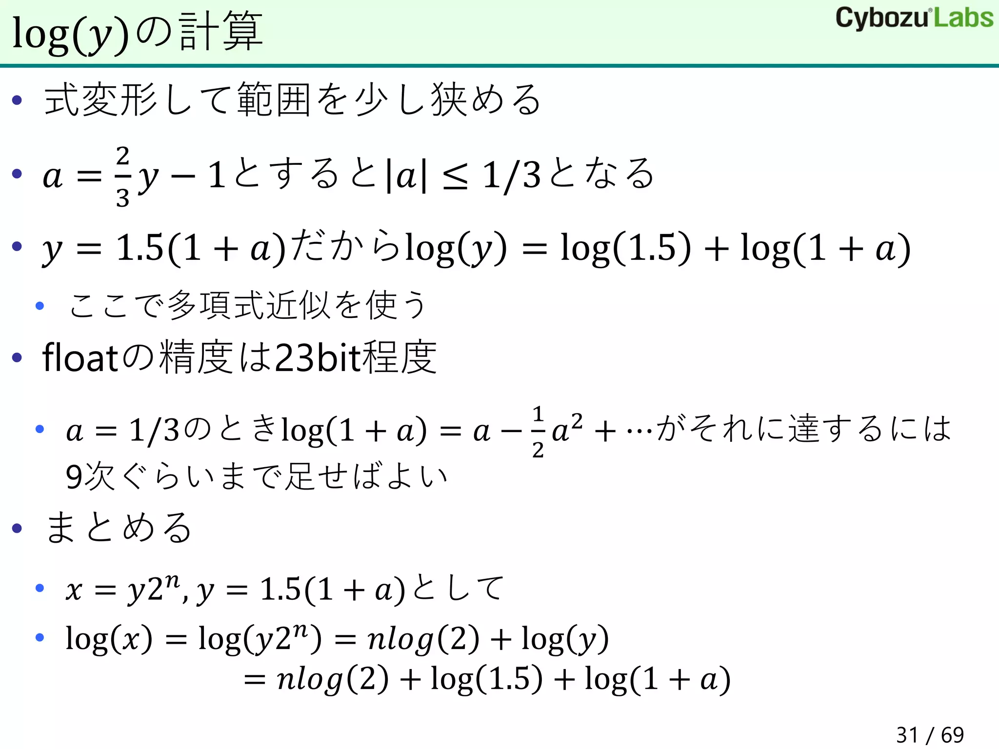 • 式変形して範囲を少し狭める
• 𝑎 =
2
3
𝑦 − 1とすると 𝑎 ≤ 1/3となる
• 𝑦 = 1.5(1 + 𝑎)だからlog 𝑦 = log 1.5 + log(1 + 𝑎)
• ここで多項式近似を使う
• floatの精度は23bit程度
• 𝑎 = 1/3のときlog 1 + 𝑎 = 𝑎 −
1
2
𝑎2 + ⋯がそれに達するには
9次ぐらいまで足せばよい
• まとめる
• 𝑥 = 𝑦2𝑛, 𝑦 = 1.5(1 + 𝑎)として
• log 𝑥 = log 𝑦2𝑛 = 𝑛𝑙𝑜𝑔 2 + log 𝑦
= 𝑛𝑙𝑜𝑔 2 + log 1.5 + log(1 + 𝑎)
log(𝑦)の計算
31 / 69
 