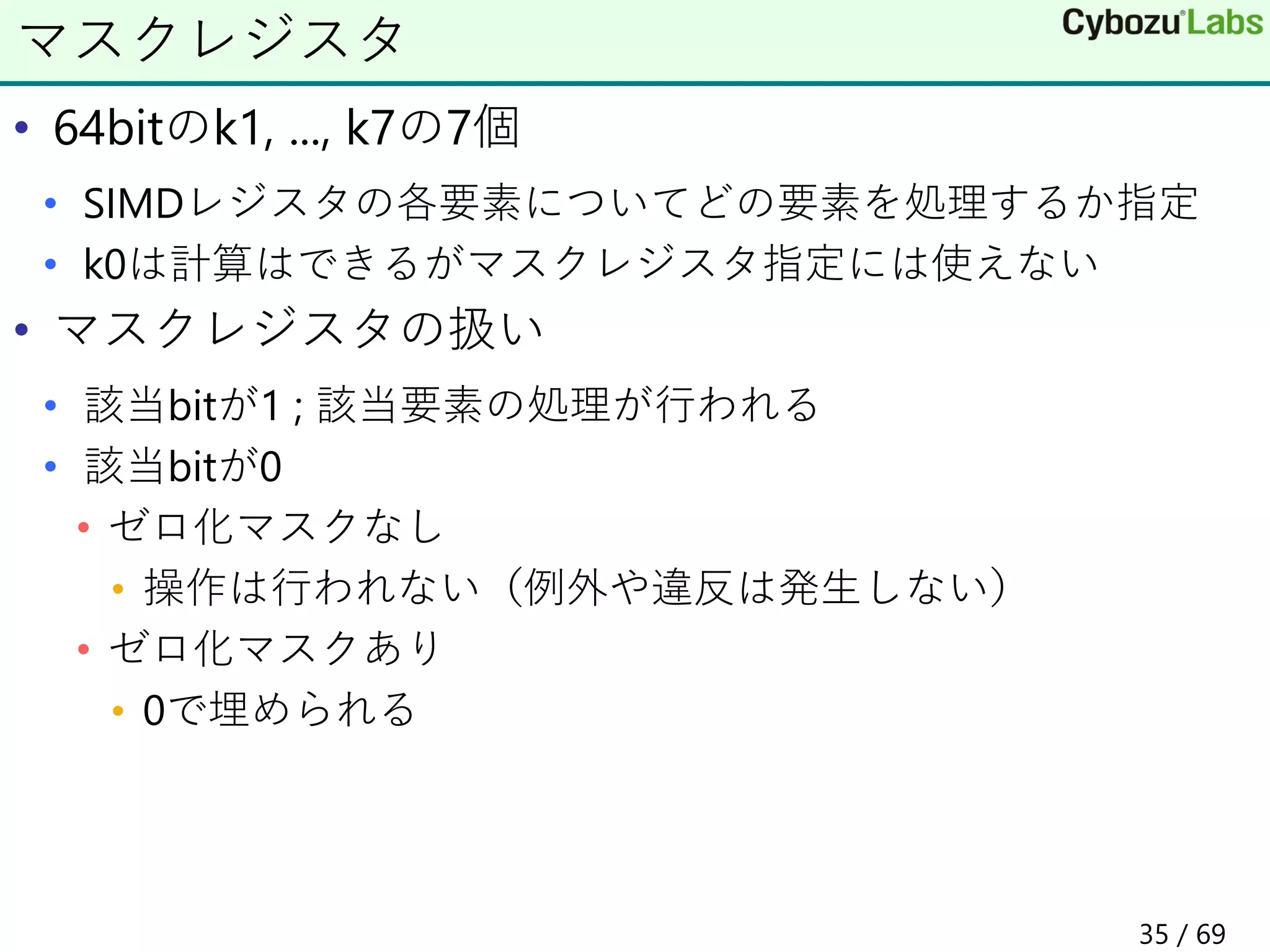 • 64bitのk1, ..., k7の7個
• SIMDレジスタの各要素についてどの要素を処理するか指定
• k0は計算はできるがマスクレジスタ指定には使えない
• マスクレジスタの扱い
• 該当bitが1 ; 該当要素の処理が行われる
• 該当bitが0
• ゼロ化マスクなし
• 操作は行われない（例外や違反は発生しない）
• ゼロ化マスクあり
• 0で埋められる
マスクレジスタ
35 / 69
 