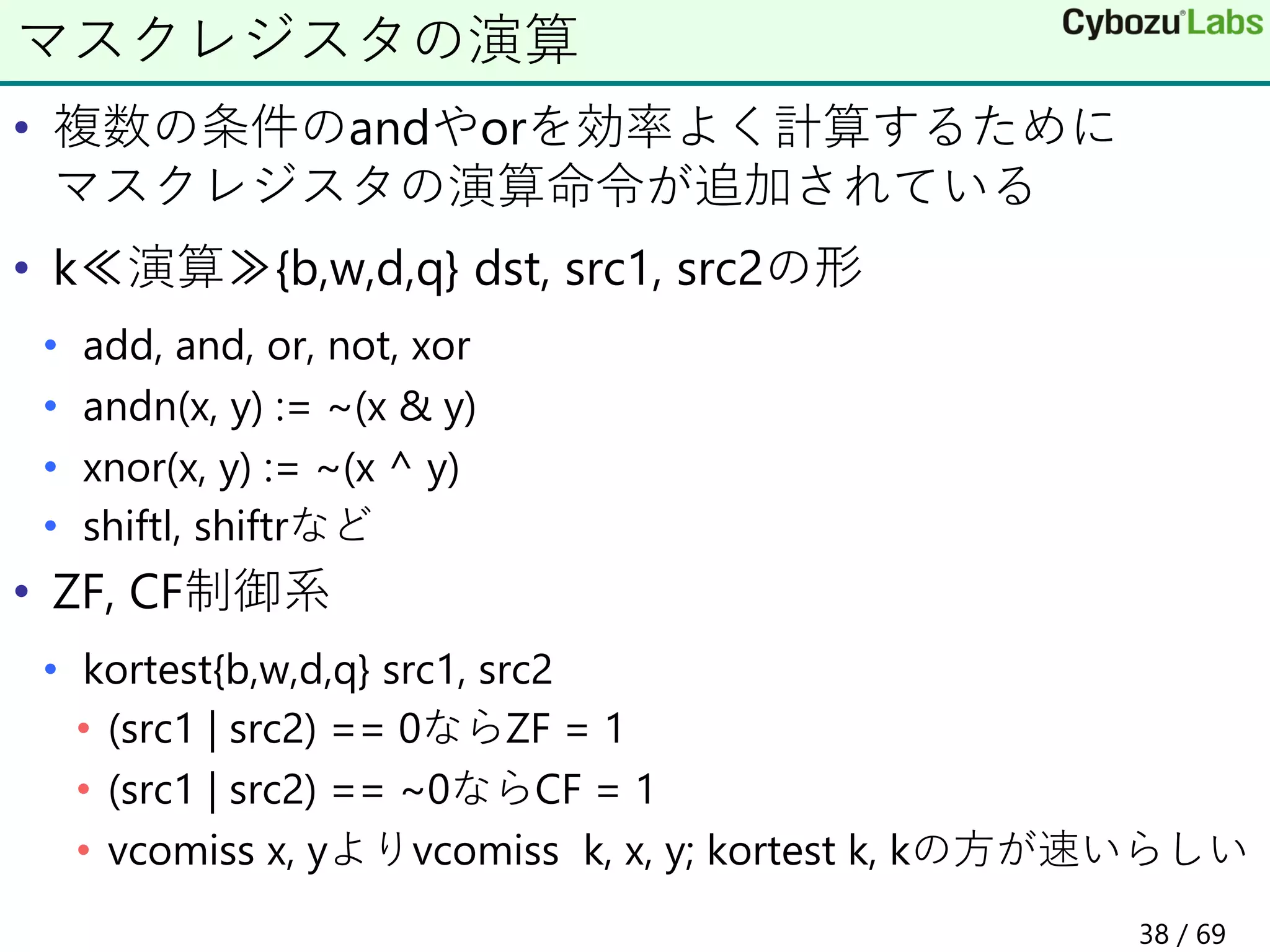 • 複数の条件のandやorを効率よく計算するために
マスクレジスタの演算命令が追加されている
• k≪演算≫{b,w,d,q} dst, src1, src2の形
• add, and, or, not, xor
• andn(x, y) := ~(x & y)
• xnor(x, y) := ~(x ^ y)
• shiftl, shiftrなど
• ZF, CF制御系
• kortest{b,w,d,q} src1, src2
• (src1 | src2) == 0ならZF = 1
• (src1 | src2) == ~0ならCF = 1
• vcomiss x, yよりvcomiss k, x, y; kortest k, kの方が速いらしい
マスクレジスタの演算
38 / 69
 