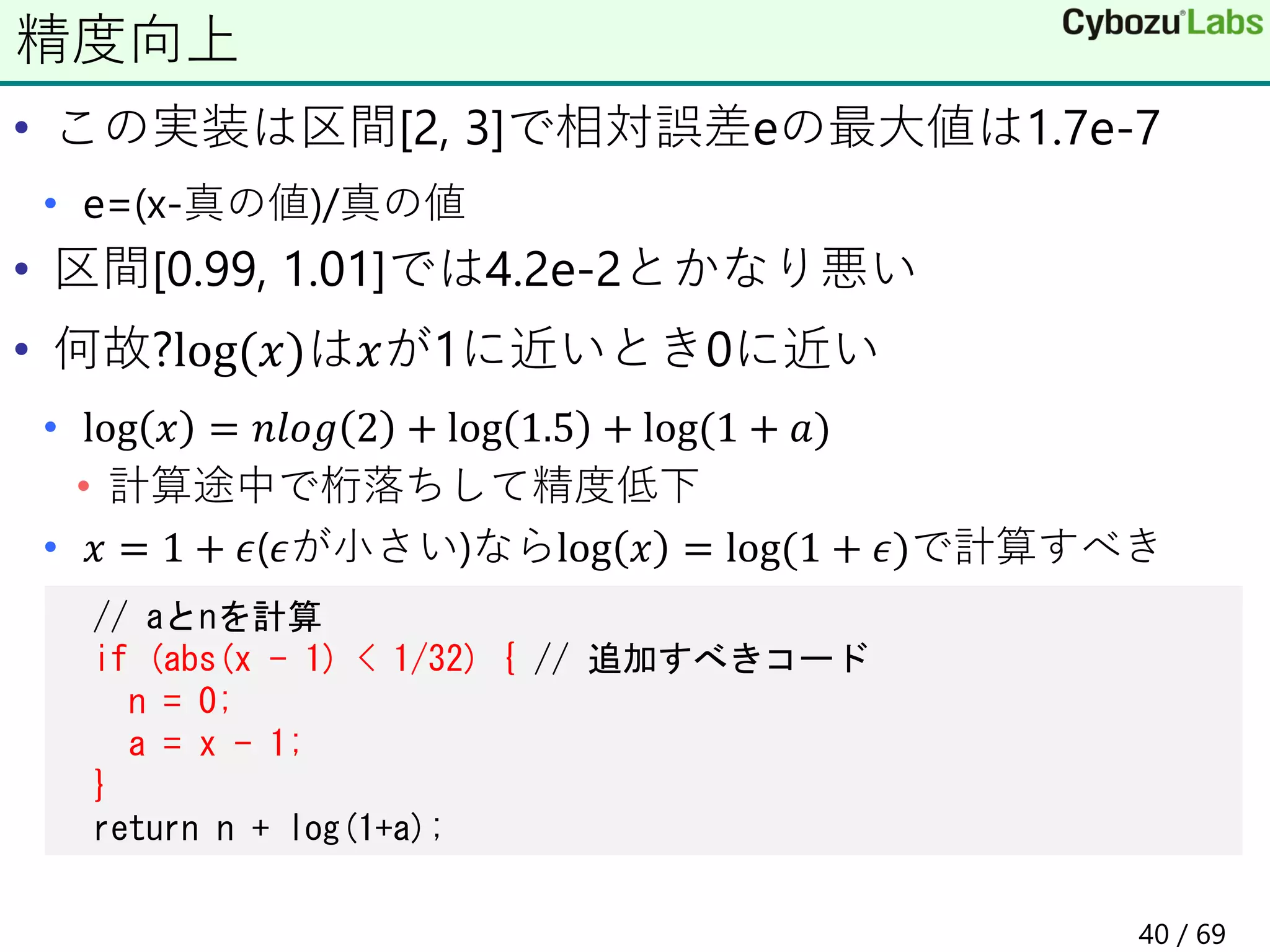 • この実装は区間[2, 3]で相対誤差eの最大値は1.7e-7
• e=(x-真の値)/真の値
• 区間[0.99, 1.01]では4.2e-2とかなり悪い
• 何故?log(𝑥)は𝑥が1に近いとき0に近い
• log 𝑥 = 𝑛𝑙𝑜𝑔 2 + log 1.5 + log(1 + 𝑎)
• 計算途中で桁落ちして精度低下
• 𝑥 = 1 + 𝜖(𝜖が小さい)ならlog 𝑥 = log(1 + 𝜖)で計算すべき
精度向上
// aとnを計算
if (abs(x - 1) < 1/32) { // 追加すべきコード
n = 0;
a = x - 1;
}
return n + log(1+a);
40 / 69
 