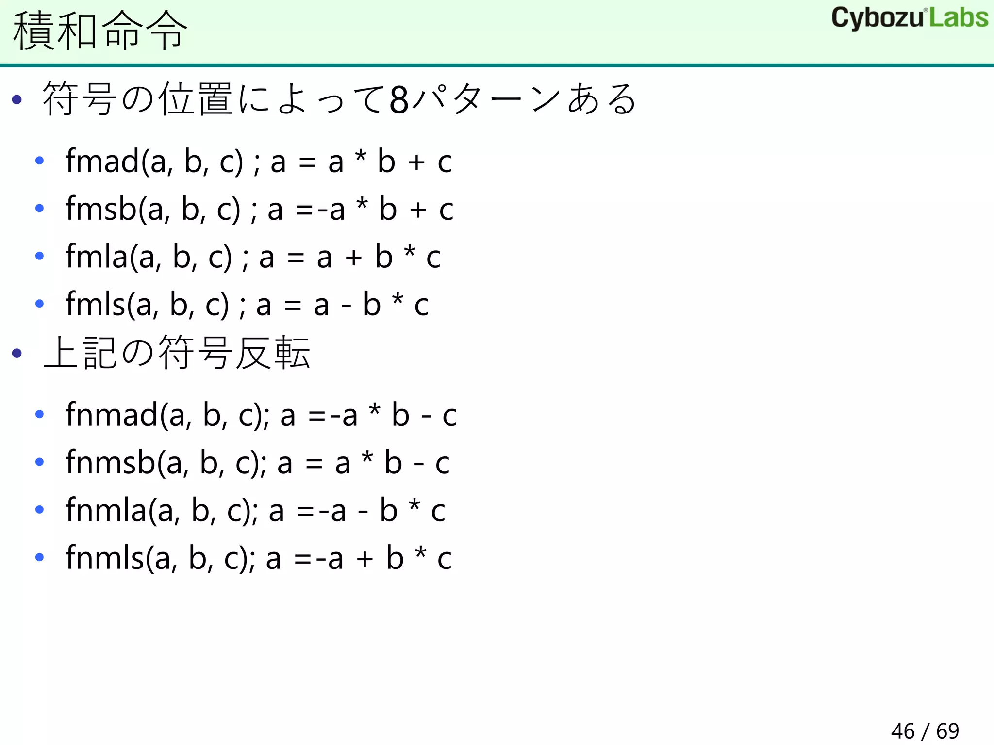 • 符号の位置によって8パターンある
• fmad(a, b, c) ; a = a * b + c
• fmsb(a, b, c) ; a =-a * b + c
• fmla(a, b, c) ; a = a + b * c
• fmls(a, b, c) ; a = a - b * c
• 上記の符号反転
• fnmad(a, b, c); a =-a * b - c
• fnmsb(a, b, c); a = a * b - c
• fnmla(a, b, c); a =-a - b * c
• fnmls(a, b, c); a =-a + b * c
積和命令
46 / 69
 
