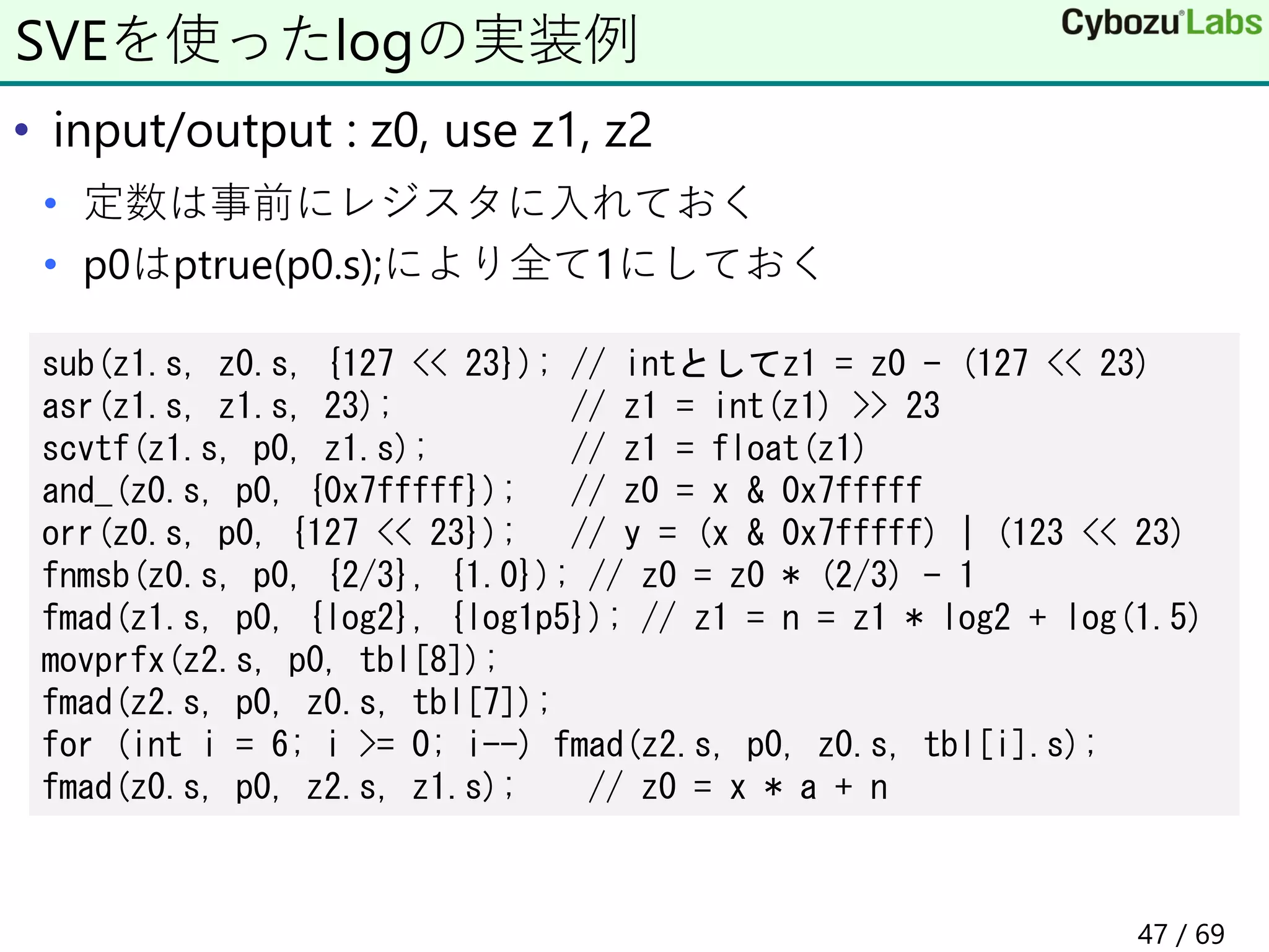 • input/output : z0, use z1, z2
• 定数は事前にレジスタに入れておく
• p0はptrue(p0.s);により全て1にしておく
SVEを使ったlogの実装例
sub(z1.s, z0.s, {127 << 23}); // intとしてz1 = z0 - (127 << 23)
asr(z1.s, z1.s, 23); // z1 = int(z1) >> 23
scvtf(z1.s, p0, z1.s); // z1 = float(z1)
and_(z0.s, p0, {0x7fffff}); // z0 = x & 0x7fffff
orr(z0.s, p0, {127 << 23}); // y = (x & 0x7fffff) | (123 << 23)
fnmsb(z0.s, p0, {2/3}, {1.0}); // z0 = z0 * (2/3) - 1
fmad(z1.s, p0, {log2}, {log1p5}); // z1 = n = z1 * log2 + log(1.5)
movprfx(z2.s, p0, tbl[8]);
fmad(z2.s, p0, z0.s, tbl[7]);
for (int i = 6; i >= 0; i--) fmad(z2.s, p0, z0.s, tbl[i].s);
fmad(z0.s, p0, z2.s, z1.s); // z0 = x * a + n
47 / 69
 