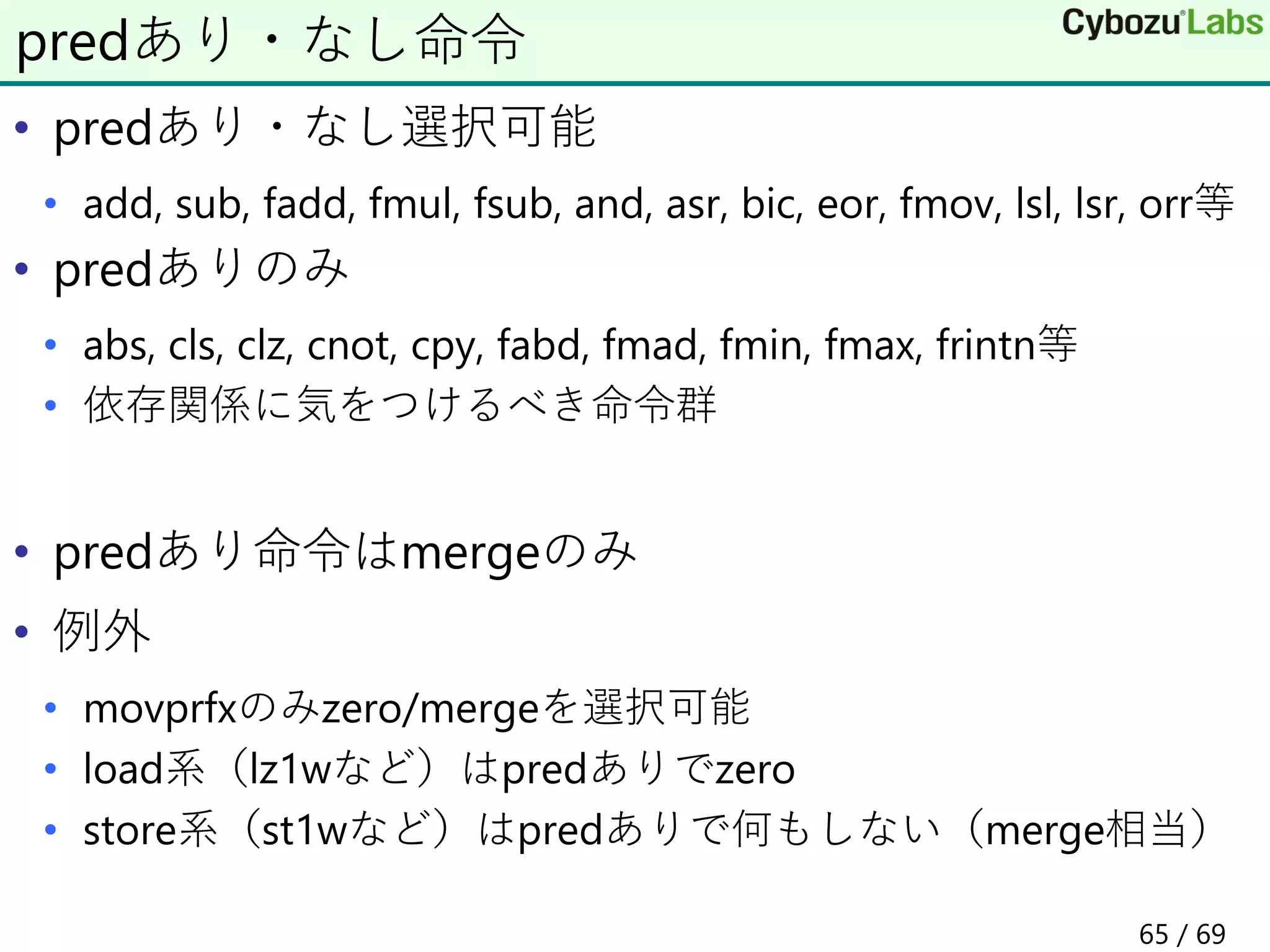 • predあり・なし選択可能
• add, sub, fadd, fmul, fsub, and, asr, bic, eor, fmov, lsl, lsr, orr等
• predありのみ
• abs, cls, clz, cnot, cpy, fabd, fmad, fmin, fmax, frintn等
• 依存関係に気をつけるべき命令群
• predあり命令はmergeのみ
• 例外
• movprfxのみzero/mergeを選択可能
• load系（lz1wなど）はpredありでzero
• store系（st1wなど）はpredありで何もしない（merge相当）
predあり・なし命令
65 / 69
 