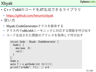 • C++でx64のコードをJIT生成できるライブラリ
• https://github.com/herumi/xbyak
• 使い方
• Xbyak::CodeGeneratorクラスを継承する
• クラス内でx86/x64ニーモニックに対応する関数を呼び出す
• コード生成された関数のアドレスを取得して呼び出す
Xbyak
struct Code : Xbyak::CodeGenerator {
Code() {
mov(eax, 3);
ret();
}
};
Code c;
auto f = c.getCode<int (*)()>();
printf("x=%d¥n", f()); // x=3
13 / 69
 