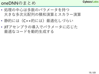 • 処理の中心は多数のパラメータを持つ
大きな多次元配列の積和演算とスカラー演算
• 静的には（C++的には）最適化しづらい
• JITアセンブラの導入でパラメータに応じた
最適なコードを動的生成する
oneDNNのまとめ
19 / 69
 