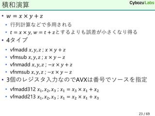 • 𝑤 = 𝑥 × 𝑦 + 𝑧
• 行列計算などで多用される
• 𝑡 = 𝑥 × 𝑦, 𝑤 = 𝑡 + 𝑧とするよりも誤差が小さくなり得る
• 4タイプ
• vfmadd 𝑥, 𝑦, 𝑧 ; 𝑥 × 𝑦 + 𝑧
• vfmsub 𝑥, 𝑦, 𝑧 ; 𝑥 × 𝑦 − 𝑧
• vfnmadd 𝑥, 𝑦, 𝑧 ; −𝑥 × 𝑦 + 𝑧
• vfnmsub 𝑥, 𝑦, 𝑧 ; −𝑥 × 𝑦 − 𝑧
• 3個のレジスタ入力なのでAVXは番号でソースを指定
• vfmadd312 𝑥1, 𝑥2, 𝑥3 ; 𝑥1 = 𝑥3 × 𝑥1 + 𝑥2
• vfmadd213 𝑥1, 𝑥2, 𝑥3 ; 𝑥1 = 𝑥2 × 𝑥1 + 𝑥3
積和演算
23 / 69
 