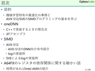 • 目的
• 機械学習特有の最適化の事情と
AVX-512/SVEのSIMDプログラミングの基本を学ぶ
• oneDNN
• C++で実装するときの懸念点
• JITアセンブラ
• SIMD
• AVX-512
• AVX-512のDNN向け命令紹介
• logの実装例
• SVEによるlogの実装例
• A64FXのレジスタの依存関係に関する細かい話
• 時間があればIntel AMXの紹介
目次
3 / 69
 