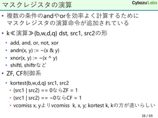 • 複数の条件のandやorを効率よく計算するために
マスクレジスタの演算命令が追加されている
• k≪演算≫{b,w,d,q} dst, src1, src2の形
• add, and, or, not, xor
• andn(x, y) := ~(x & y)
• xnor(x, y) := ~(x ^ y)
• shiftl, shiftrなど
• ZF, CF制御系
• kortest{b,w,d,q} src1, src2
• (src1 | src2) == 0ならZF = 1
• (src1 | src2) == ~0ならCF = 1
• vcomiss x, yよりvcomiss k, x, y; kortest k, kの方が速いらしい
マスクレジスタの演算
38 / 69
 