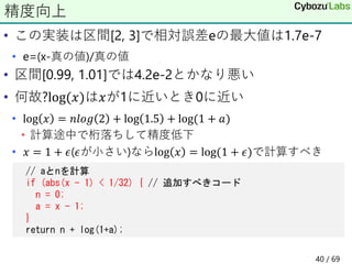 • この実装は区間[2, 3]で相対誤差eの最大値は1.7e-7
• e=(x-真の値)/真の値
• 区間[0.99, 1.01]では4.2e-2とかなり悪い
• 何故?log(𝑥)は𝑥が1に近いとき0に近い
• log 𝑥 = 𝑛𝑙𝑜𝑔 2 + log 1.5 + log(1 + 𝑎)
• 計算途中で桁落ちして精度低下
• 𝑥 = 1 + 𝜖(𝜖が小さい)ならlog 𝑥 = log(1 + 𝜖)で計算すべき
精度向上
// aとnを計算
if (abs(x - 1) < 1/32) { // 追加すべきコード
n = 0;
a = x - 1;
}
return n + log(1+a);
40 / 69
 