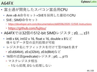 • 富士通が開発したスパコン富岳用CPU
• Arm v8-A命令セット+SVEを採用した最初のCPU
• SVE ; SIMD命令セット
• https://developer.arm.com/documentation/ddi0596/2020-12/SVE-Instructions
• https://github.com/fujitsu/
• A64FXでは32個の512-bit SIMDレジスタ ; z0, ..., z31
• int8 x 64, int32 x 16, float x 16, double x 8など
様々なデータ型の並列処理が可能
• レジスタ名にサフィックスを付けて型のbitを表す
• z0.d(64bit), z0.s(32bit), z0.b(8bit)など
• 16個の述語(predicate)レジスタ ; p0, ..., p15
• マスクレジスタ相当
• 1なら処理, 0なら処理しない
A64FX
44 / 69
 
