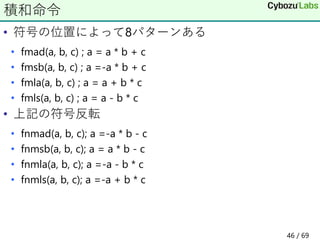 • 符号の位置によって8パターンある
• fmad(a, b, c) ; a = a * b + c
• fmsb(a, b, c) ; a =-a * b + c
• fmla(a, b, c) ; a = a + b * c
• fmls(a, b, c) ; a = a - b * c
• 上記の符号反転
• fnmad(a, b, c); a =-a * b - c
• fnmsb(a, b, c); a = a * b - c
• fnmla(a, b, c); a =-a - b * c
• fnmls(a, b, c); a =-a + b * c
積和命令
46 / 69
 