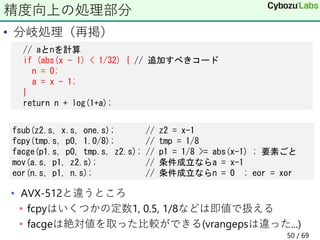 • 分岐処理（再掲）
• AVX-512と違うところ
• fcpyはいくつかの定数1, 0.5, 1/8などは即値で扱える
• facgeは絶対値を取った比較ができる(vrangepsは違った...)
精度向上の処理部分
fsub(z2.s, x.s, one.s); // z2 = x-1
fcpy(tmp.s, p0, 1.0/8); // tmp = 1/8
facge(p1.s, p0, tmp.s, z2.s); // p1 = 1/8 >= abs(x-1) ; 要素ごと
mov(a.s, p1, z2.s); // 条件成立ならa = x-1
eor(n.s, p1, n.s); // 条件成立ならn = 0 ; eor = xor
// aとnを計算
if (abs(x - 1) < 1/32) { // 追加すべきコード
n = 0;
a = x - 1;
}
return n + log(1+a);
50 / 69
 
