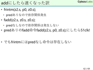 • frintm(z2.s, p0, z0.s);
• predありなので依存関係発生
• fadd(z2.s, z0.s, z0.s);
• predなしなので依存関係は発生しない
• predありのfadd命令fadd(z2.s, p0, z0.s);にしたら51clk!
• でもfrintmにはpredなし命令は存在しない
addにしたら速くなった訳
62 / 69
 