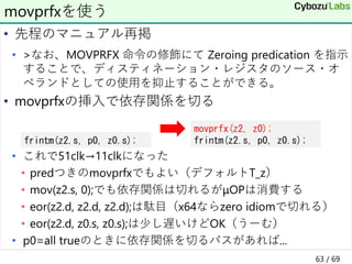 • 先程のマニュアル再掲
• >なお、MOVPRFX 命令の修飾にて Zeroing predication を指示
することで、ディスティネーション・レジスタのソース・オ
ペランドとしての使用を抑止することができる。
• movprfxの挿入で依存関係を切る
• これで51clk→11clkになった
• predつきのmovprfxでもよい（デフォルトT_z）
• mov(z2.s, 0);でも依存関係は切れるがμOPは消費する
• eor(z2.d, z2.d, z2.d);は駄目（x64ならzero idiomで切れる）
• eor(z2.d, z0.s, z0.s);は少し遅いけどOK（うーむ）
• p0=all trueのときに依存関係を切るパスがあれば...
movprfxを使う
frintm(z2.s, p0, z0.s);
movprfx(z2, z0);
frintm(z2.s, p0, z0.s);
63 / 69
 