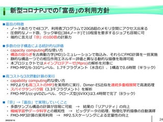 2022/6/14 24
新型コロナPJでの「富岳」の利用方針
■富岳の特徴
・ ノードあたりで48コア、利用者プログラムで20GB超のメモリ空間にアクセス出来る
・ 圧倒的なノード数、ラック単位(384ノード)で10程度を要求するジョブも容易に可
・ 端的に言えば「京」の100倍の計算力
■多数の分子構造による統計的な評価
・ capacity computing的な使い方
・ 構造の揺らぎを古典動力学(MD)シミュレーションで取込み、それらにFMO計算を一括実施
・ 静的な構造一つでの相互作用エネルギー評価と異なる動的な描像を取得可能
・ 本プロジェクトではメインプロテアーゼ(Mpro)の解析を対象に
・ FMO-MP2/6-31G*レベル、1.7千フラグメント（水含む）、1構造で0.6時間（半ラック）
■高コストな3次摂動計算の実行
・ capability computing的な使い方
・ MP2よりも高コストのMP3を実用的に実行、Dimer-ES近似を連続多重極展開で高速処理
・ スパイクタンパク質（3.3千フラグメント）を解析
・ FMO-MP3/cc-pVDZレベル、クローズ型(6VXX)は3.4時間で完了（8ラック）
■「京」→「富岳」で実現していくこと
・ 多数サンプル構造の計算が容易に可能 → 結果の「リアリティ」の向上
・ 機械学習やデータ科学との親和性 → ビッグデータの処理、物理化学的描像の自動演繹
・ FMO-MP3計算の実用利用 → MP2.5スケーリングによる定量性の向上
 