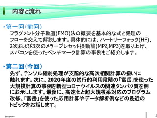 2022/6/14 3
内容と流れ
・第一回（前回）
フラグメント分子軌道(FMO)法の概要を基本的な式と処理の
フローを交えて解説します。具体的には、ハートリーフォック(HF)、
2次および3次のメラープレセット摂動論(MP2,MP3)を取り上げ、
スパコンを使ったベンチマーク計算の事例もご紹介します。
・第二回（今回）
先ず、テンソル縮約処理が支配的な高次相関計算の扱いに
触れます。次に、2020年度の試行的利用段階の「富岳」を使った
大規模計算の事例を新型コロナウイルスの関連タンパク質を例
にお示しします。最後に、高速化と超大規模系対応のプログラム
改修、「富岳」を使った応用計算やデータ解析例などの最近の
トピックをお話します。
 