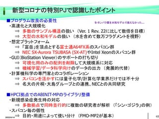 48
新型コロナの特別PJで認識したポイント
■プログラム改良の必要性
・高速化と大規模化
⇒ 多数のサンプル構造の扱い （Ver. 1 Rev. 22に比して数倍を目標）
⇒ 大型の水和モデルの扱い （水を含めて数万フラグメントを視野）
・想定プラットフォーム
⇒ 「富岳」を頂点とする富士通A64FX系のスパコン群
⇒ NEC SX-Aurora TSUBASA (SX-AT)やIntel Xeonのスパコン群
・GUI（BioStation Viewer）のサポートの打ち切り
⇒ 可視化用のみの配列を削除して大規模系に対応
⇒ 機械学習/データ科学向けのデータの出力 （発展的代替）
・計算機科学の専門家とのコラボレーション
⇒ スパコンを活かすには量子化学/計算化学業界だけでは不十分
⇒ 名大の片桐・大島グループとの連携、NECとの共同研究
■HPCI拠点でのABINIT-MPのライブラリ整備
・新規感染症発生時の対応
⇒ 多数拠点で同時並行的に複数の研究者が解析 （「シン・ゴジラ」の例）
・スパコン毎の個性
⇒ 目的・用途によって使い分け （FMO-MP2が基本）
2022/6/14
S-タンパク質を水和モデルで扱えなかった…
 