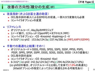 50
改善の方向性(積分の生成）#1
 改良指針（井上G@富士通の助言）
 OCL指示詞の導入によるSIMD化の促進、一部スカラ変数化も必要
 コンパイラオプションの変更
 リファレンス
 オリジナルコード、Ala9GlyのMP2ジョブ
 2ノード実行、12スレッド（OpenMP)×8プロセス（MPI）
 コンパイラオプション：-O3 -Knosimd -Koptmsg=2 –V
 6-31G*//cc-pVZ： 153.0s/134.5s//337.4s/306.1s (MP2;AXPY/GEMM)
 手動での最適化と結果（その１）
 オリジナルコード＋SSSS, PSSS, SPSS, SSPS, SSSP, PPSS, PSPS,
PSSP, SPPS, SPSP, SSPP, DSSS, SDSS, SSDS, SSSD （スカラ変数化）
 OCL指示詞の追加
 コンパイラオプション：-O3 -Knosimd -Kocl
 6-31G*//cc-pVZ：142.5s/124.5s(7.4%)//294.4s/254.0s(17.0%)
(cc-pVDZの場合、オリジナルコードと比較して全体で17.0%の高速化)
(kfastオプションの指定によってさらに高速化される可能性あり）
MP2は全段DGEMMで処理の方がベター. 【不老 Type I】
2022/6/14
 